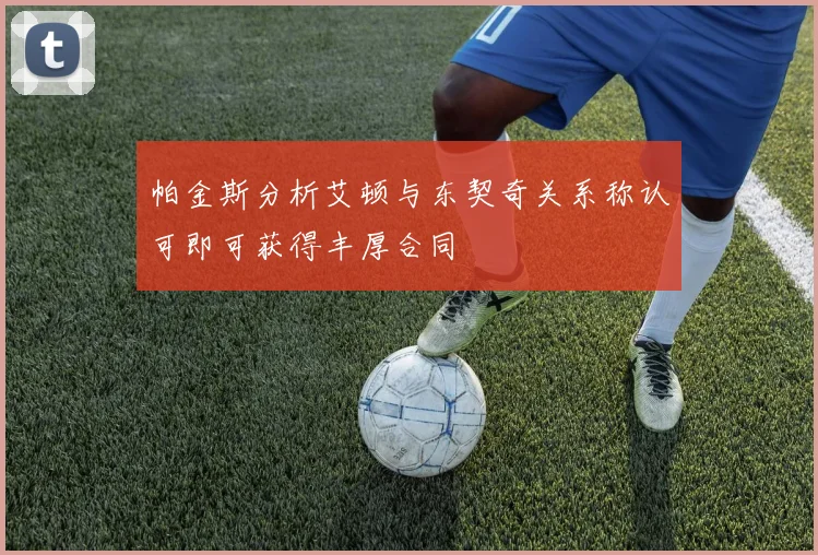 帕金斯分析艾顿与东契奇关系称认可即可获得丰厚合同