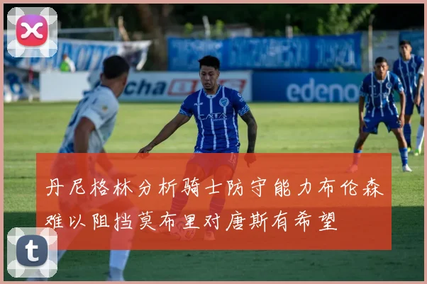 丹尼格林分析骑士防守能力布伦森难以阻挡莫布里对唐斯有希望