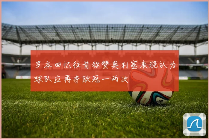 罗本回忆往昔称赞奥利塞表现认为球队应再夺欧冠一两次