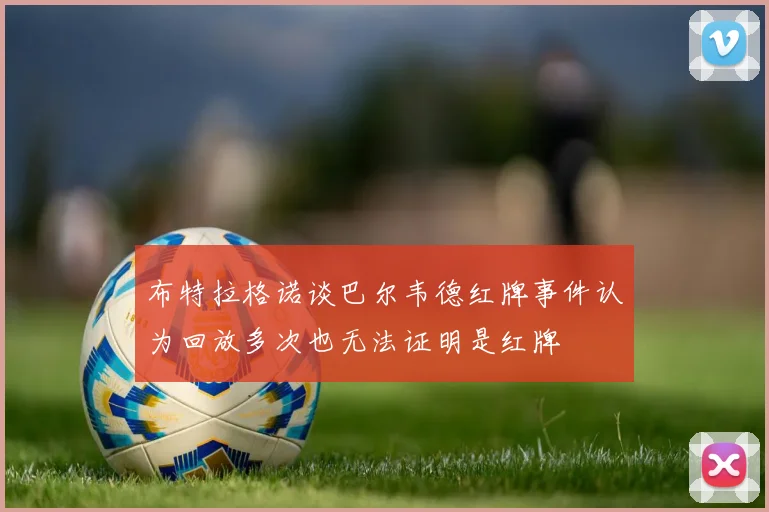 布特拉格诺谈巴尔韦德红牌事件认为回放多次也无法证明是红牌