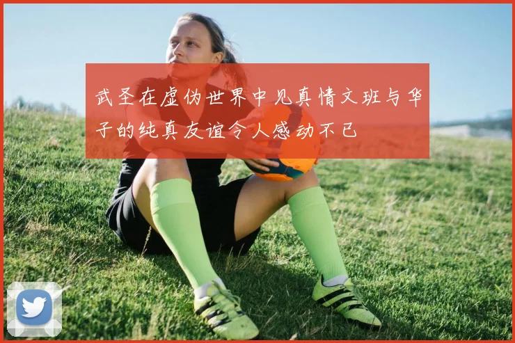 武圣在虚伪世界中见真情文班与华子的纯真友谊令人感动不已