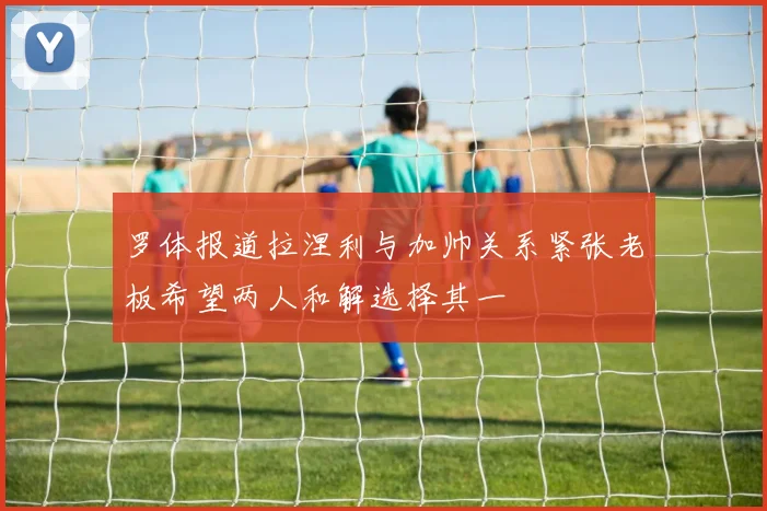 罗体报道拉涅利与加帅关系紧张老板希望两人和解选择其一