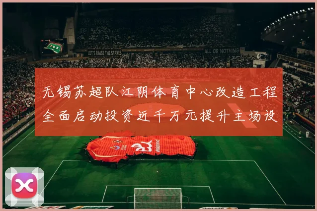 无锡苏超队江阴体育中心改造工程全面启动投资近千万元提升主场设施
