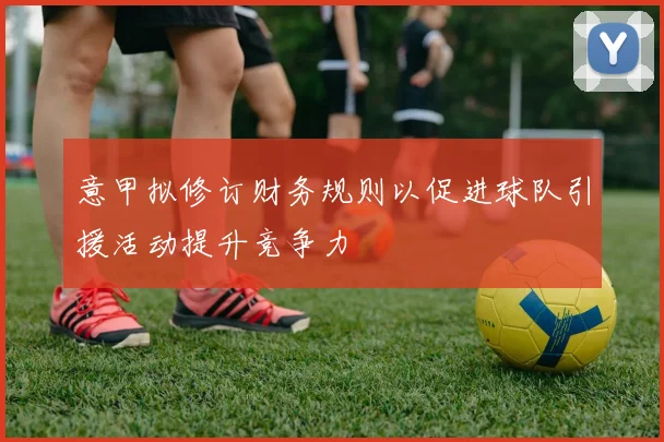 意甲拟修订财务规则以促进球队引援活动提升竞争力