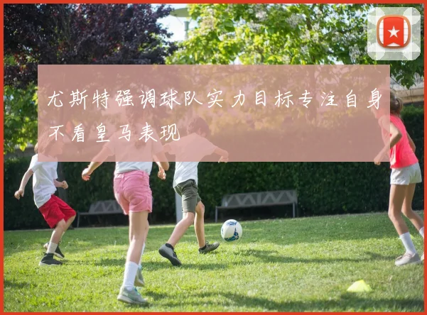 尤斯特强调球队实力目标专注自身不看皇马表现