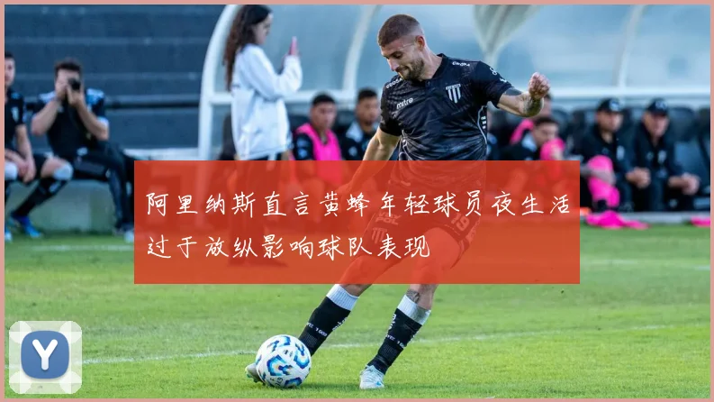 阿里纳斯直言黄蜂年轻球员夜生活过于放纵影响球队表现