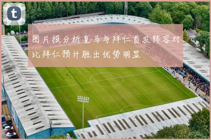 图片报分析皇马与拜仁首发阵容对比拜仁预计胜出优势明显