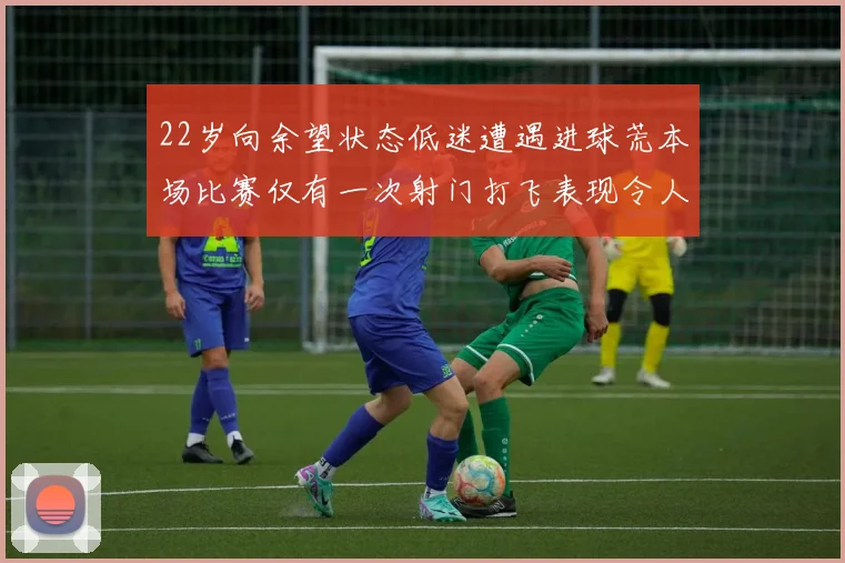 22岁向余望状态低迷遭遇进球荒本场比赛仅有一次射门打飞表现令人失望