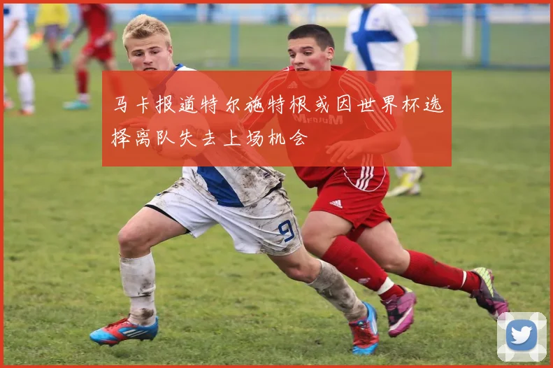 马卡报道特尔施特根或因世界杯选择离队失去上场机会