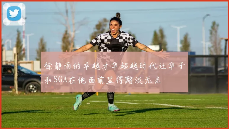 徐静雨的卓越才华超越时代让华子和SGA在他面前显得黯淡无光