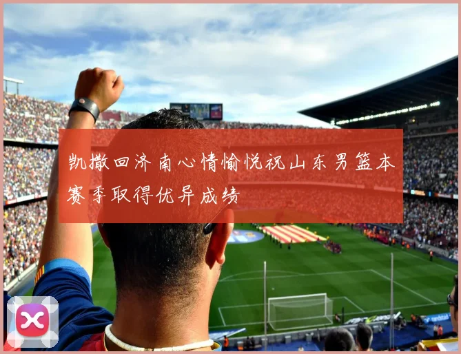 凯撒回济南心情愉悦祝山东男篮本赛季取得优异成绩