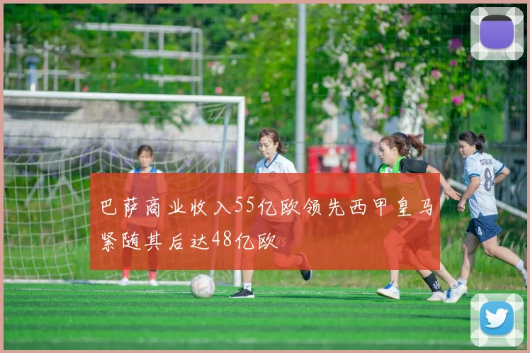 巴萨商业收入55亿欧领先西甲皇马紧随其后达48亿欧