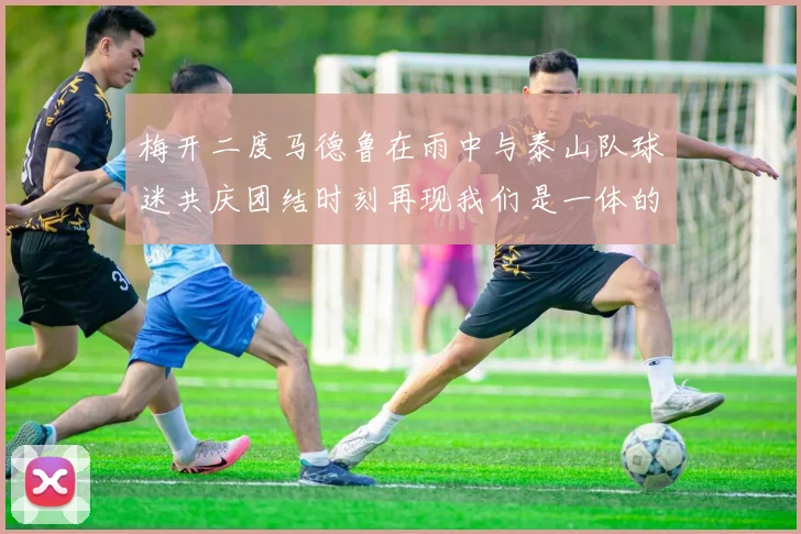 梅开二度马德鲁在雨中与泰山队球迷共庆团结时刻再现我们是一体的精神