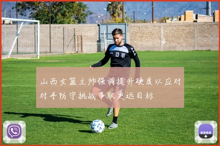 山西女篮主帅强调提升硬度以应对对手防守挑战争取更远目标