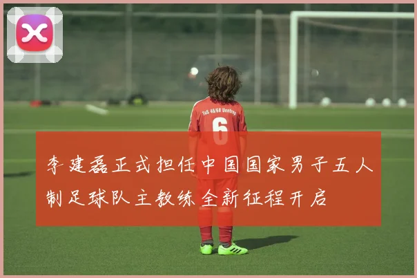 李建磊正式担任中国国家男子五人制足球队主教练全新征程开启