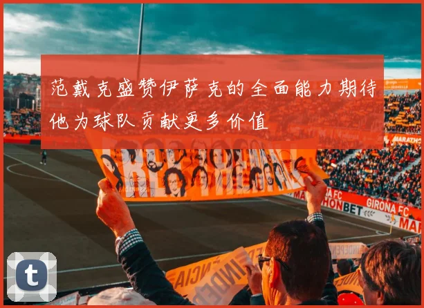 范戴克盛赞伊萨克的全面能力期待他为球队贡献更多价值