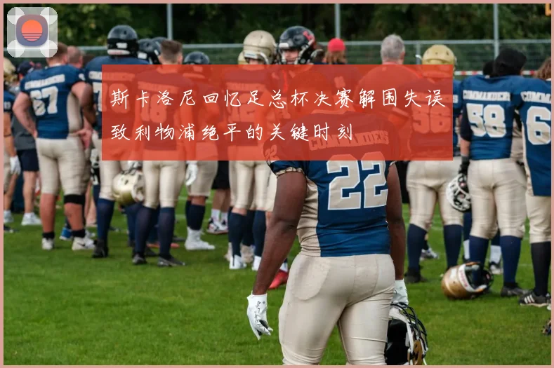 斯卡洛尼回忆足总杯决赛解围失误致利物浦绝平的关键时刻