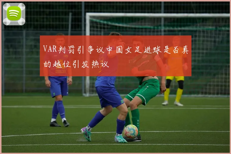 VAR判罚引争议中国女足进球是否真的越位引发热议