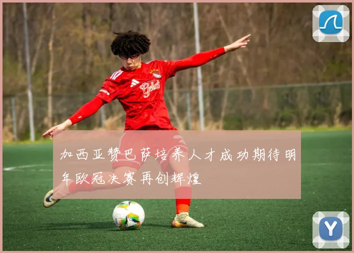 加西亚赞巴萨培养人才成功期待明年欧冠决赛再创辉煌