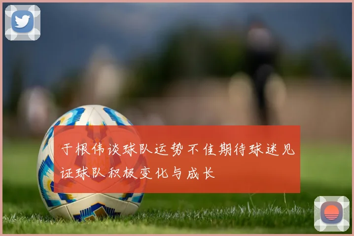 于根伟谈球队运势不佳期待球迷见证球队积极变化与成长