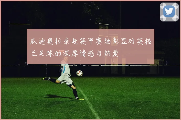 瓜迪奥拉亲赴英甲赛场彰显对英格兰足球的深厚情感与热爱