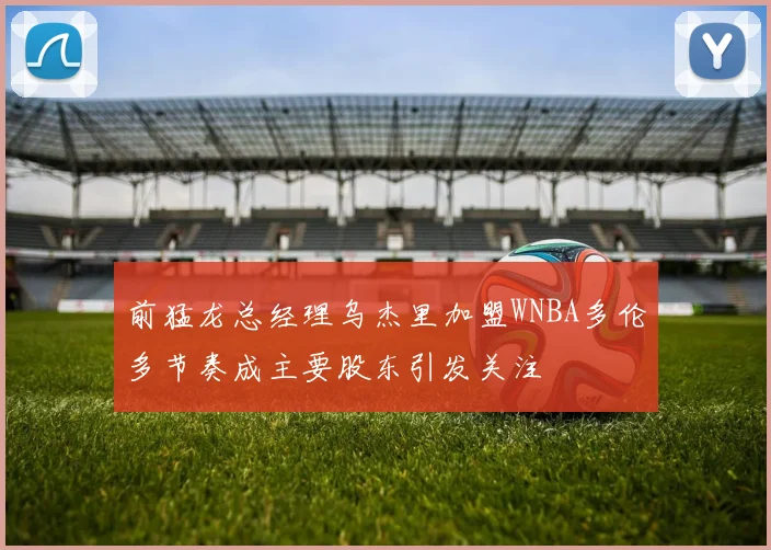 前猛龙总经理乌杰里加盟WNBA多伦多节奏成主要股东引发关注
