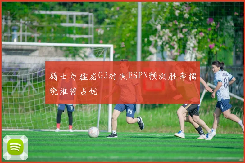 骑士与猛龙G3对决ESPN预测胜率揭晓谁将占优