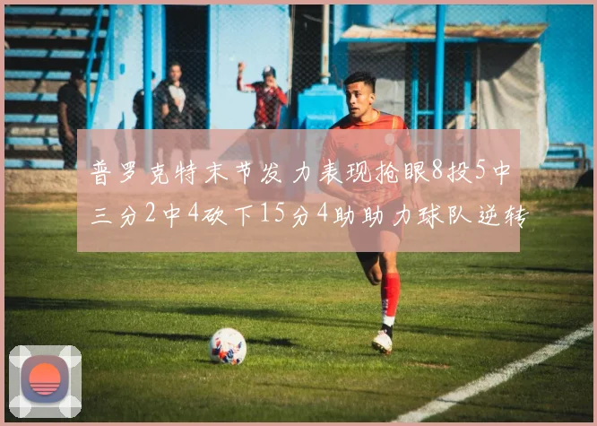普罗克特末节发力表现抢眼8投5中三分2中4砍下15分4助助力球队逆转