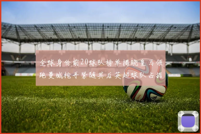 全球身价前20球队榜单揭晓皇马领跑曼城枪手紧随其后英超球队占据多数