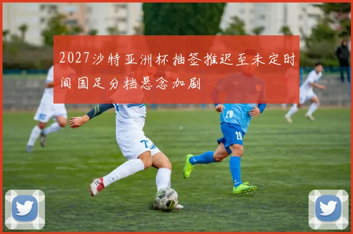 2027沙特亚洲杯抽签推迟至未定时间国足分档悬念加剧