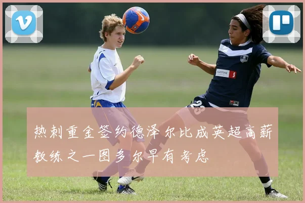热刺重金签约德泽尔比成英超高薪教练之一图多尔早有考虑
