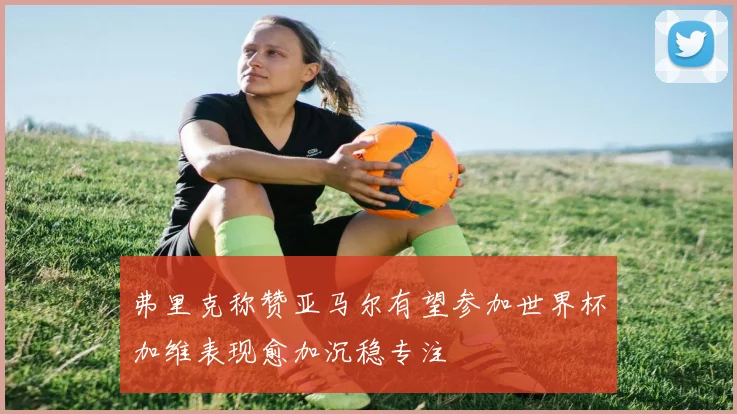弗里克称赞亚马尔有望参加世界杯加维表现愈加沉稳专注
