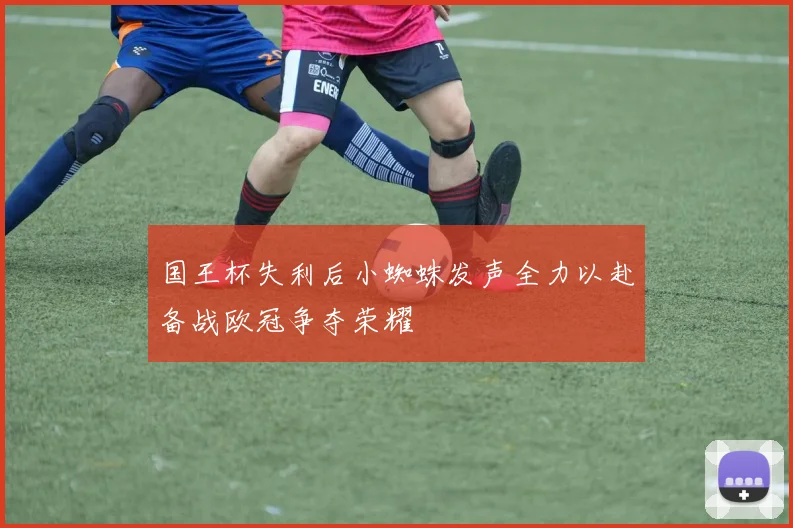 国王杯失利后小蜘蛛发声全力以赴备战欧冠争夺荣耀