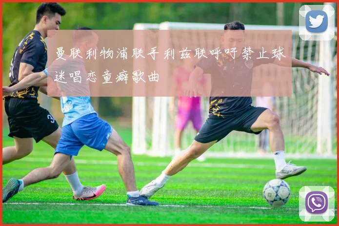 曼联利物浦联手利兹联呼吁禁止球迷唱恋童癖歌曲