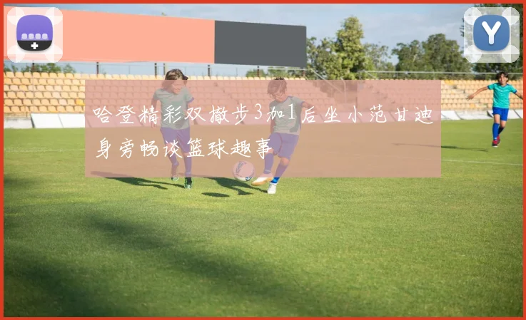 哈登精彩双撤步3加1后坐小范甘迪身旁畅谈篮球趣事