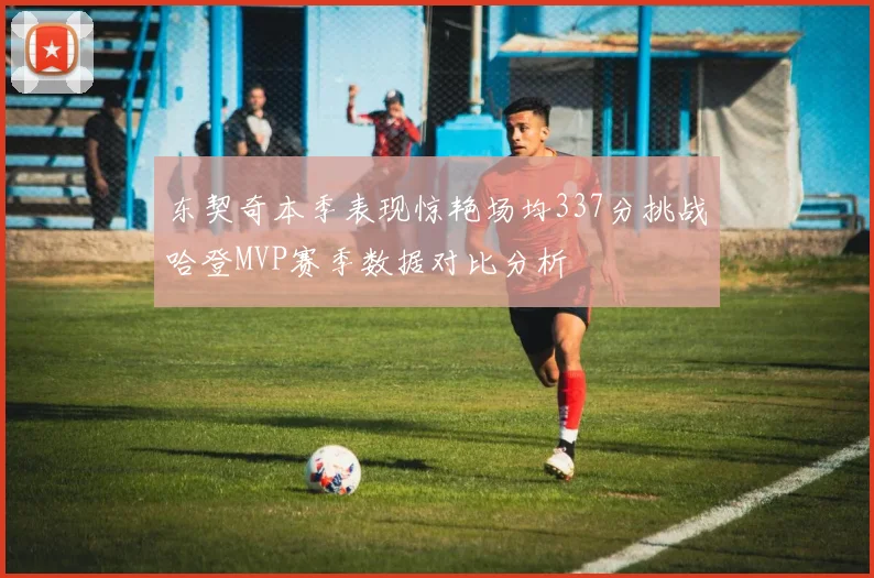 东契奇本季表现惊艳场均337分挑战哈登MVP赛季数据对比分析
